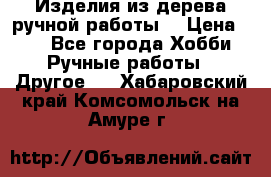 Изделия из дерева ручной работы  › Цена ­ 1 - Все города Хобби. Ручные работы » Другое   . Хабаровский край,Комсомольск-на-Амуре г.